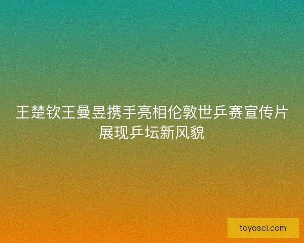 王楚钦王曼昱携手亮相伦敦世乒赛宣传片展现乒坛新风貌