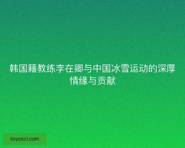 韩国籍教练李在卿与中国冰雪运动的深厚情缘与贡献