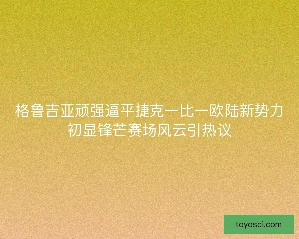 格鲁吉亚顽强逼平捷克一比一欧陆新势力初显锋芒赛场风云引热议