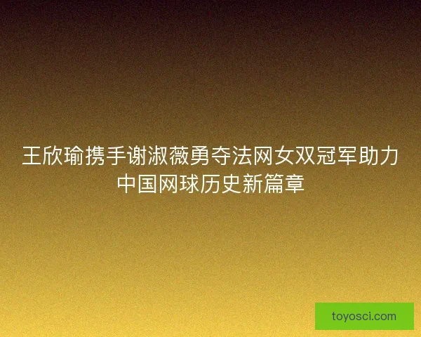 王欣瑜携手谢淑薇勇夺法网女双冠军助力中国网球历史新篇章