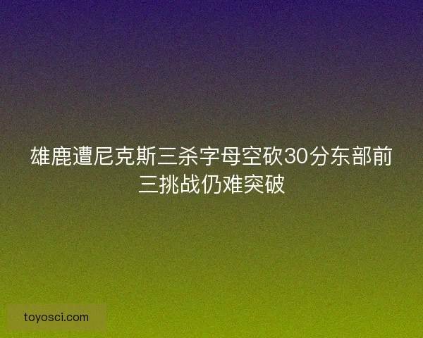 雄鹿遭尼克斯三杀字母空砍30分东部前三挑战仍难突破