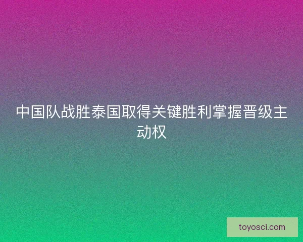 中国队战胜泰国取得关键胜利掌握晋级主动权
