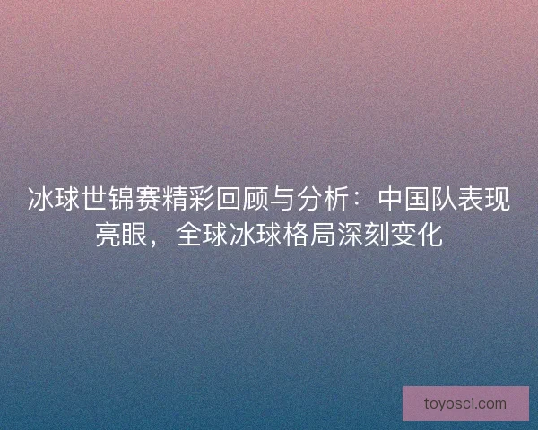 冰球世锦赛精彩回顾与分析：中国队表现亮眼，全球冰球格局深刻变化
