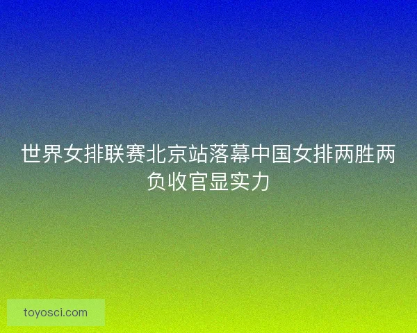 世界女排联赛北京站落幕中国女排两胜两负收官显实力
