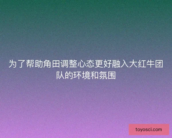 为了帮助角田调整心态更好融入大红牛团队的环境和氛围
