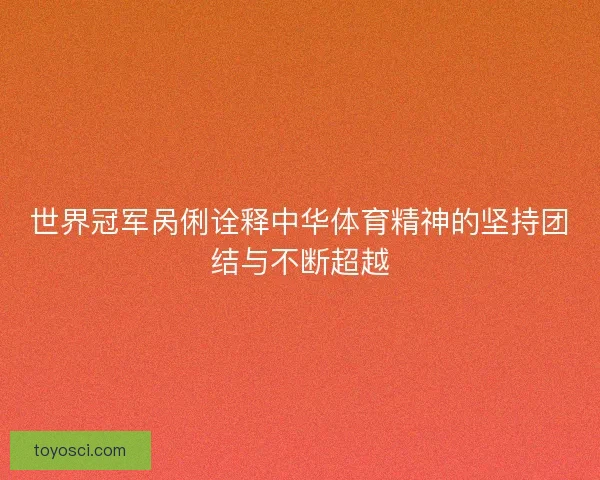 世界冠军呙俐诠释中华体育精神的坚持团结与不断超越