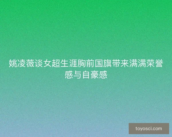 姚凌薇谈女超生涯胸前国旗带来满满荣誉感与自豪感