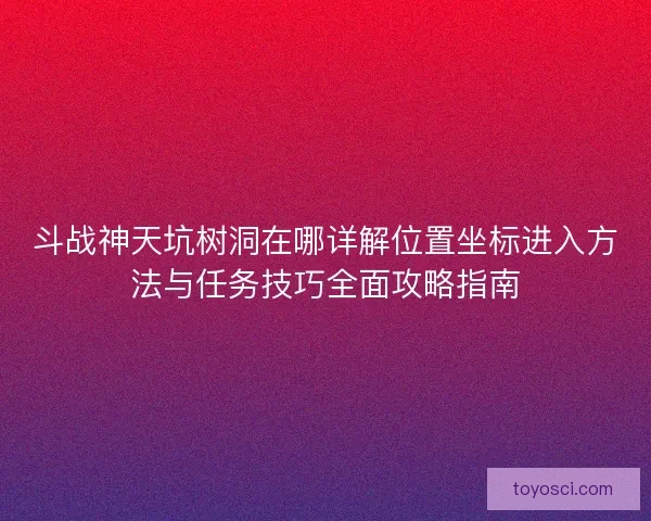 斗战神天坑树洞在哪详解位置坐标进入方法与任务技巧全面攻略指南