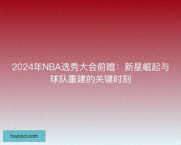 2024年NBA选秀大会前瞻：新星崛起与球队重建的关键时刻