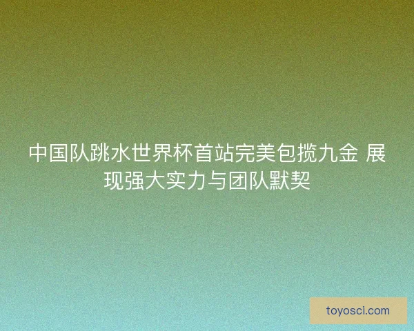 中国队跳水世界杯首站完美包揽九金 展现强大实力与团队默契