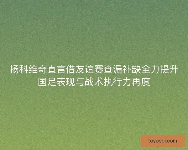 扬科维奇直言借友谊赛查漏补缺全力提升国足表现与战术执行力再度