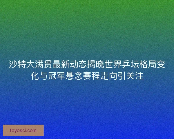 沙特大满贯最新动态揭晓世界乒坛格局变化与冠军悬念赛程走向引关注